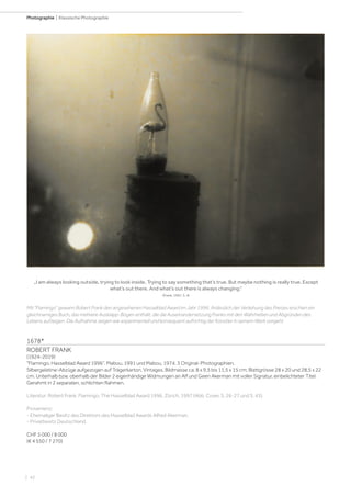 | 42
Photographie | Klassische Photographie
1678*
ROBERT FRANK
(1924-2019)
Flamingo. Hasselblad Award 1996. Mabou, 1991 und Mabou, 1974. 3 Original-Photographien.
Silbergelatine-Abzüge aufgezogen auf Trägerkarton. Vintages. Bildmasse ca. 8 x 9,5 bis 11,5 x 15 cm; Blattgrösse 28 x 20 und 28,5 x 22
cm. Unterhalb bzw. oberhalb der Bilder 2 eigenhändige Widmungen an Alf und Geen Akerman mit voller Signatur, einbelichteter Titel.
Gerahmt in 2 separaten, schlichten Rahmen.
Literatur: Robert Frank. Flamingo. The Hasselblad Award 1996. Zürich, 1997 (Abb. Cover, S. 26-27 und S. 43).
Provenienz:
- Ehemaliger Besitz des Direktors des Hasselblad Awards Alfred Akerman.
- Privatbesitz Deutschland.
CHF 5 000 / 8 000
(€ 4 550 / 7 270)
„I am always looking outside, trying to look inside. Trying to say something that’s true. But maybe nothing is really true. Except
what’s out there. And what’s out there is always changing.“
(Frank, 1997, S. 4)
Mit Flamingo gewann Robert Frank den angesehenen Hasselblad Award im Jahr 1996. Anlässlich der Verleihung des Preises erschien ein
gleichnamiges Buch, das mehrere Ausklapp-Bögen enthält, die die Auseinandersetzung Franks mit den Wahrheiten und Abgründen des
Lebens aufzeigen. Die Aufnahme zeigen wie experimentell und konsequent aufrichtig der Künstler in seinem Werk vorgeht.
 