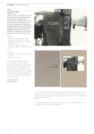 | 46
Photographie | Klassische Photographie
1683
ROBERT FRANK
(1924-2019)
„Flower is...“ Mit 1 mont. Offset-Druck und
81 schwarz-weissen Abbildungen nach
Photographien von Robert Frank.
Tokyo, Yugensha, 1987. Buch 34 x 25 cm;
Abzug 14 x 21 cm. Nicht paginiert (112
S.). Grauer Original-Seiden-Einband mit
blindgeprägtem Rücken- und Deckeltitel in
Original-Schuber mit montierter Original-
Photographie auf Deckel, Original-Ver-
sandkarton, zusammen in privater Leinen-
Kassette mit montiertem Rückenschild.
Literatur:
- Robert Frank. Story Lines. Ausstel-
lungskatalog, Tate Modern, London,
28.10.2004-23.1.2005, u.a. Göttingen,
2004 (Abb. n.p.).
- Martin Parr und Gerry Badger. The
Photobook I. New York, 2004, S. 264 (mit
Abb.).
Provenienz:
- Christie's, Auktion 2110, 10. April 2008,
Los 188.
- Schweizer Privatbesitz.
Eines von 250 Exemplaren mit einem
mont. Offset-Druck in der Variante
Fleurs, Champs Elysées, 1950, aufgezo-
gen auf dem Schuber, insgesamt in 500
für den japanischen Markt bestimmten
Exemplaren erschienen, die nie ausserhalb
Japans vertrieben wurden. Erste Ausgabe
des ersten Druckes. Mit einem Vorwort
von Robert Frank, Design von Kohei Sugiu-
ra und Atsushi Sato.
CHF 1 000 / 1 500
(€ 910 / 1 360)
Flower Is can serve as an eminently fitting apotheosis for stream-of-consciousness photo-
graphy. It is one of Frank's great books (which means it is one of the greatest of photobooks)
demonstrating magisterially, as he himself says in the book's introduction, 'my hopes and my
sadness with photography'.
(Parr/B.)
Im vorliegenden Werk verarbeitet Frank den Tod seiner Tochter Andrea, die 1974 in einem
Flugzeug-Unglück in Guatemala ums Leben kam.
 