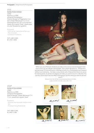 | 70
Photographie | Zeitgenössische Photographie
1712
NOBUYOSHI ARAKI
(1940)
Pola Eros, ca. 2000.
4 Original-Photographien.
Polaroid-Abzüge, auf Trägerkarton mon-
tiert. Unikate. Bildmass je 7,7 x 7,7 cm;
Gesamtgrösse 10,5 x 8,7 cm (Lichtmass).
Jeweils recto signiert Araki. Jeweils sepa-
rat unter Passepartout, gerahmt.
Provenienz:
- 2003 bei der Galerie Kamel Mennour,
Paris erworben.
- Schweizer Privatbesitz.
CHF 1 400 / 2 000
(€ 1 270 / 1 820)
When you use a Polaroid, whatever you take comes out as a real photograph. Even
if you cock it up, you still get a photograph. This is what I like about it... A Polaroid is
very personal: it's mine and yours, it belongs to both of us. Photography won't expand
without such elements... You take a colour photo with a Polaroid and there's no sense
for it being grainy; it's all wet and slippery. It makes you want to touch it. I like that. You
use this camera and it has the effect of bringing to the fore what you want to see and
touch.
(Nobuyoshi Araki. Self, Life, Death. Ausstellungskatalog, Barbican Art Gallery,
London, 6.10.2005-22.01.2006. London, 2005, S. 413)
1713*
NOBUYOSHI ARAKI
(1940)
Pola Eros, ca. 2000.
5 Original-Photographien.
Polaroid-Abzüge. Unikate. Bildmass je 7,7 x
7,7 cm. Jeweils recto signiert Araki.
Provenienz:
- Auf einer internationalen Auktion erwor-
ben.
- Privatsammlung Niederlande.
CHF 1 800 / 2 400
(€ 1 640 / 2 180)
 