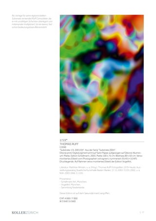 | 77
1719*
THOMAS RUFF
(1958)
Substrate 1 III, 2001/03. Aus der Serie Substrate 2003.
Ditone print/ Digital pigment print auf Satin Papier, aufgezogen auf Dibond-Alumini-
um-Platte. Edition Schellmann, 2003. Platte 100 x 75 cm; Bildmass 89 x 65 cm. Verso
montiertes Etikett vom Photographen voll signiert, nummeriert 35/45 (+10 AP),
Drucklegende. Auf Rahmen verso montiertes Etikett der Edition VogelArt.
Literatur: Matthias Winzen, u. a. (Hrsg.). Thomas Ruff. Fotografien 1979-heute. Aus-
stellungskatalog Staatliche Kunsthalle Baden-Baden, 17.11.2001-13.01.2002, u. a.
Köln, 2001 (Abb. S. 153). .
Provenienz:
- Schellmann Art, München.
- VogelArt, München.
- Sammlung Niederlande.
Diese Edition ist auf dem Sekundärmarkt vergriffen.
CHF 4 000 / 7 000
(€ 3 640 / 6 360)
Als Vorlage für seine digital erstellten
Substrate verwendet Ruff Comicbilder, die
er mit unzähligen Schichten überlagert und
miteinander multipliziert, bis ein leeres, fast
schon bedeutungsloses Bild entsteht.
 