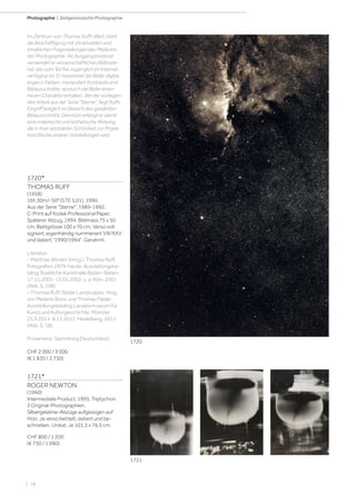 | 78
Photographie | Zeitgenössische Photographie
1720*
THOMAS RUFF
(1958)
16h 30m/-50° (STE 5.01), 1990.
Aus der Serie Sterne, 1989-1992.
C-Print auf Kodak Professional Paper.
Späterer Abzug, 1994. Bildmass 75 x 50
cm; Blattgrösse 100 x 70 cm. Verso voll
signiert, eigenhändig nummeriert VIII/XXV
und datiert 1990/1994. Gerahmt.
Literatur:
- Matthias Winzen (Hrsg.). Thomas Ruff.
Fotografien 1979-heute. Ausstellungska-
talog Staatliche Kunsthalle Baden-Baden,
17.11.2001-13.01.2002, u. a. Köln, 2001
(Abb. S. 198).
- Thomas Ruff. Stellar Landscapes. Hrsg.
von Melanie Bono und Thomas Palzer.
Ausstellungskatalog Landesmuseum für
Kunst und Kulturgeschichte, Münster.
25.9.2011-8.11.2012. Heidelberg, 2011
(Abb. S. 18).
Provenienz: Sammlung Deutschland.
CHF 2 000 / 3 000
(€ 1 820 / 2 730)
1721*
ROGER NEWTON
(1960)
Intermediate Product, 1995. Triptychon.
3 Original-Photographien.
Silbergelatine-Abzüge aufgezogen auf
Holz. Je verso betitelt, datiert und be-
schrieben. Unikat. Je 101,3 x 76,5 cm.
CHF 800 / 1 200
(€ 730 / 1 090)
Im Zentrum von Thomas Ruffs Werk steht
die Beschäftigung mit strukturellen und
inhaltlichen Fragestellungen des Mediums
der Photographie. Als Ausgangsmaterial
verwendet er wissenschaftliches Bildmate-
rial, das zum Teil frei zugänglich im Internet
verfügbar ist. Er bearbeitet die Bilder digital,
ergänzt Farben, manipuliert Kontraste und
Bildausschnitte, wodurch die Bilder einen
neuen Charakter erhalten. Bei der vorliegen-
den Arbeit aus der Serie Sterne, liegt Ruffs
Eingriff lediglich im Bereich des gewählten
Bildausschnitts. Dennoch erlangt er damit
eine malerische und ästhetische Wirkung,
die in ihrer abstrakten Schönheit zur Projek-
tionsfläche unserer Vorstellungen wird.
1720
1721
 