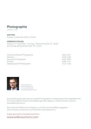 Historische & Reise-Photographie						1601-1617
Helvetica									1618-1638
Klassische Photographie							1639-1689
Portraits 									1690-1711
Zeitgenössische Photographie						1712-1735
Aus Gestaltungsgründen können einzelne Photographien im Katalog beschnitten abgebildet sein.
Auf unserer Website finden Sie die Abbildungen aller Objekte in unbeschnittenem Zustand:
www.kollerauktionen.ch
Der Zustand der Werke ist im Katalog nur zum Teil und in Einzelfällen angegeben.
Gerne senden wir Ihnen einen ausführlichen Zustandsbericht zu.
English descriptions and additional photos:
www.kollerauctions.com
Photographie
Lot 1601 – 1735
AUKTION
Montag, 2. Dezember 2019, 15.30 Uhr
VORBESICHTIGUNG
Mittwoch, 27. November – Sonntag, 1. Dezember 2019, 10 – 18 Uhr
Donnerstag, 28. November 2019, 10 – 21 Uhr
Gabriel Müller, M.A.
Head of Department
Tel. +41 44 445 63 40
mueller@kollerauktionen.ch
 