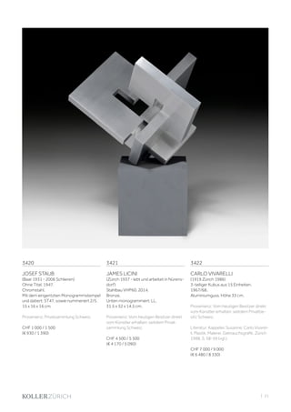 | 21
3420
JOSEF STAUB
(Baar 1931 - 2006 Schlieren)
Ohne Titel. 1947.
Chromstahl.
Mit dem eingeritzten Monogrammstempel
und datiert: ST47, sowie nummeriert 2/5.
15 x 16 x 16 cm.
Provenienz: Privatsammlung Schweiz.
CHF 1 000 / 1 500
(€ 930 / 1 390)
3421
JAMES LICINI
(Zürich 1937 - lebt und arbeitet in Nürens-
dorf)
Stahlbau VHP60. 2014.
Bronze.
Unten monogrammiert: LL.
31,5 x 32 x 14,5 cm.
Provenienz: Vom heutigen Besitzer direkt
vom Künstler erhalten; seitdem Privat-
sammlung Schweiz.
CHF 4 500 / 5 500
(€ 4 170 / 5 090)
3422
CARLO VIVARELLI
(1919 Zürich 1986)
3-teiliger Kubus aus 15 Einheiten.
1967/68.
Aluminiumguss. Höhe 33 cm.
Provenienz: Vom heutigen Besitzer direkt
vom Künstler erhalten; seitdem Privatbe-
sitz Schweiz.
Literatur: Kappeler, Susanne: Carlo Vivarel-
li. Plastik, Malerei, Gebrauchsgrafik. Zürich
1988, S. 58-59 (vgl.).
CHF 7 000 / 9 000
(€ 6 480 / 8 330)
 