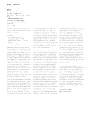 | 32
PostWar  Contemporary
3433
ALEXANDER CALDER
(Lawnton/Pennsylvania 1898 - 1976 New
York)
Couple with black dog. 1967.
Gouache und Tinte auf Papier.
Unten rechts signiert und datiert:
Calder 67.
74,7 x 110 cm.
Das Werk ist bei der Calder Foundation,
New York, unter der Application-Nummer:
A06855 verzeichnet.
Provenienz:
- Pearls Gallery, New York.
- Privatsammlung Genf, 1974.
- Auktion Finarte Mailand, 27.04.1982,
Los 349.
- Privatsammlung Schweiz.
Alexander Calder wird 1898 in Lawnton,
Pennsylvania, in eine Künsterfamilie gebo-
ren. Sowohl Grossvater als auch Vater sind
erfolgreiche Bildhauer, seine Mutter Port-
rätmalerin. Schon sehr früh beginnt auch
Calder Skulpturen und Objekte aus Draht
zu fertigen. Während seiner Jugend zieht
die Familie oft um, von Arizona nach Kali-
fornien, Philadelphia und New York. 1915
schliesst er die High School in San Francis-
co ab und entschliesst sich, Maschinenbau
am Stevens Institute of Technology in
Hoboken, New Jersey, zu studieren. Nach
seinem Abschluss übt er verschiedene
Jobs als Ingenieur aus und reist durch
Amerika, bevor er sich doch entschliesst
Künstler zu werden und in New York an der
Art Student League zu studieren.
1926 zieht Calder nach Paris und schreibt
sich an der Académie de la Grand Chaumi-
ère ein. Hier lernt er unter anderem Fern-
and Léger, Hans Arp und Marcel Duchamp
kennen. Auf seiner Reise nach New York
1929, lernt er auf dem Boot Louisa James,
Grossnichte von Henry und William James,
kennen, die er 1931 heiratet. Sie lassen
sich in Roxbury, Connecticut, nieder, wo sie
eine Familie gründen. Schon 1943 findet
im Museum of Modern Art in New York
eine Calder Retrospektive statt, eine gros-
se Ehre für einen solch jungen Künstler.
1955 bereist Calder mit Louise Indien, wo
er neun Skulpturen sowie Schmuck fertigt.
1963 bezieht er ein Atelier in Indre-et-
Loire in Frankreich und gibt 1966 seine
„Autobiography with Pictures“ heraus. Kurz
nach der Eröffnung seiner grossen Retro-
spektive im Whitney Museum, New York,
stirbt Calder unerwartet 1976.
Schon früh ist Calder vom Zirkus fasziniert,
und 1926 entstehen seine ersten mecha-
nischen Spielzeuge. Sein „Cirque Calder“
besteht aus Miniaturen aus Draht, Stoff,
Korken, Schnur und anderen gefundenen
Gegenständen und war gerade in der Tate
Modern zu sehen. Diese grosse Arbeit
wurde in Amerika und Europa ausgestellt
und fand vor allem bei der Pariser Avant-
garde Anklang. In dieser Zeit entstehen
auch seine Drahtbilder, die 1929 in Paris
ausgestellt werden. Ein Besuch in Piet
Mondrians Studio 1930 beeinflusst ihn
so stark, dass er sich nun endgültig der
Abstraktion zuwendet. Kurz danach expe-
rimentiert er mit den ersten kinetischen
Arbeiten, die mit Motoren und Hebeln
zur Bewegung getrieben werden. Diese
Arbeiten werden als die ersten Kunstwerke
gesehen, die sich von dem traditionellen,
statischen Objekt als Kunstwerk lösen.
1931 bezeichnet Marcel Duchamp Calders
Arbeiten als „Mobiles“, und 1932 beginnt
er erste Werke zu hängen, die durch Be-
rührung und Wind in Bewegung kommen.
1934 dann folgen Werke, die im Freien nur
von Wind „betrieben“ werden. Gleichzeitig
experimentiert er auch mit statischen,
abstrakten Skulpturen, die Hans Arp
„stabiles“ nennt. Nach dem Zweiten Welt-
krieg verwendet Calder vermehrt Blech,
welches er in Stücke schneidet und in den
heute für ihn berühmten Farben Schwarz,
Rot, Weiss und Blau bemalt. 1946 werden
seine Werke, fast ausschliesslich hängen-
de und stehende Mobiles, in der Galerie
Louis Carré in Paris gezeigt. Diese haben
einen grossen Effekt, zusammen mit dem
Text, den Jean Paul Sartre für den Katalog
schreibt. Berühmt für seine Skulpturen,
hat Calder während seiner künstlerischen
Laufbahn immer gemalt und auch Grafiken
hergestellt. Der Malstil wird auch hier
über die Jahre abstrakter und die Formen
zunehmend geometrischer; so erscheinen
auch die gemalten Formen in Bewegung
geraten zu sein.
Auch wenn Calder in den 60er Jahren
überwiegend abstrakt arbeitet, finden sich
immer wieder figürliche Darstellungen in
seinen Zeichnungen, wie das vorliegende
Beispiel eindrücklich beweist. Trotz des
Rückgriffes bei den Motiven auf die frühen
Werke, belegen die Farbpalette mit Blau,
Rot, Schwarz und Gelb, sowie die Flächig-
keit eindeutig, dass es sich um ein Aquarell
der 1960er Jahre handelt. Die skizzen-
hafte, humorvolle Zeichnung erinnert an
die frühen Zirkusdarstellungen des Cirque
Calder.
CHF 30 000 / 40 000
(€ 27 780 / 37 040)
 