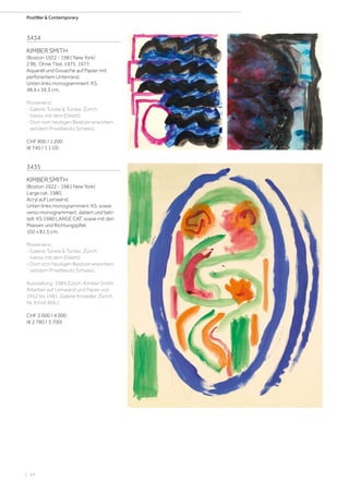 | 34
PostWar  Contemporary
3434
KIMBER SMITH
(Boston 1922 - 1981 New York)
2 Bll.: Ohne Titel. 1975. 1977.
Aquarell und Gouache auf Papier mit
perforiertem Unterrand.
Unten links monogrammiert: KS.
48,4 x 39,3 cm.
Provenienz:
- Galerie Turske  Turske, Zürich
(verso mit dem Etikett).
- Dort vom heutigen Besitzer erworben;
seitdem Privatbesitz Schweiz.
CHF 800 / 1 200
(€ 740 / 1 110)
3435
KIMBER SMITH
(Boston 1922 - 1981 New York)
Large cat. 1980.
Acryl auf Leinwand.
Unten links monogrammiert: KS, sowie
verso monogrammiert, datiert und beti-
telt: KS 1980 LARGE CAT, sowie mit den
Massen und Richtungspfeil.
102 x 81,5 cm.
Provenienz:
- Galerie Turske  Turske, Zürich
(verso mit dem Etikett).
- Dort vom heutigen Besitzer erworben;
seitdem Privatbesitz Schweiz.
Ausstellung: 1984 Zürich, Kimber Smith.
Arbeiten auf Leinwand und Papier von
1952 bis 1981. Galerie Knoedler, Zürich,
Nr. 9 (mit Abb.).
CHF 3 000 / 4 000
(€ 2 780 / 3 700)
 
