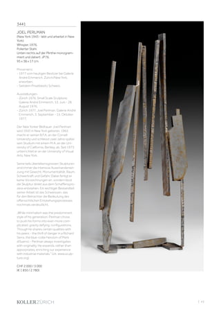 | 43
3441
JOEL PERLMAN
(New York 1943 - lebt und arbeitet in New
York)
Whisper. 1976.
Polierter Stahl.
Unten rechts auf der Plinthe monogram-
miert und datiert: JP76.
95 x 38 x 17 cm.
Provenienz:
- 1977 vom heutigen Besitzer bei Galerie
André Emmerich, Zürich/New York,
erworben.
- Seitdem Privatbesitz Schweiz.
Ausstellungen:
- Zürich 1976, Small Scale Sculpture.
Galerie André Emmerich, 12. Juni - 28.
August 1976.
- Zürich 1977, Joel Perlman. Galerie André
Emmerich, 3. September - 15. Oktober
1977.
Der New Yorker Bildhauer Joel Perlman
wird 1943 in New York geboren. 1965
macht er seinen B.F.A. an der Cornell
University und schliesst zwei Jahre später
sein Studium mit einem M.A. an der Uni-
versity of California, Berkley, ab. Seit 1973
unterrichtet er an der University of Visual
Arts, New York.
Seine teils überlebensgrossen Skulpturen
sind immer die intensive Auseinanderset-
zung mit Gewicht, Monumentalität, Raum,
Schwerkraft und Gefahr. Dabei fertigt er
keine Vorzeichnungen an, sondern lässt
die Skulptur direkt aus dem Schaffenspro-
zess entstehen. Ein wichtiger Bestandteil
seiner Arbeit ist das Schweissen, das
für den Betrachter die Bedeutung des
offensichtlichen Entstehungsprozesses
nochmals verdeutlicht.
„While minimalism was the predominant
style of his generation, Perlman chose
to push his forms into ever-more com-
plicated, gravity defying, configurations.
Though he shares certain qualities with
his peers - the thrill of danger in a Richard
Serra, the blue-collar heroism of Mark
diSuervo - Perlman always investigates
with originality. He expands, rather than
apporpriates, enriching our experience
with industrial materials.“ (zit. www.sculp-
ture.org)
CHF 2 000 / 3 000
(€ 1 850 / 2 780)
 