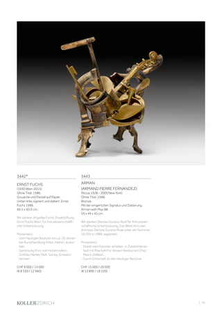 | 45
3442*
ERNST FUCHS
(1930 Wien 2015)
Ohne Titel. 1986.
Gouache und Pastell auf Papier.
Unten links signiert und datiert: Ernst
Fuchs 1986.
69,5 x 50,3 cm.
Wir danken Angelika Fuchs, Privatstiftung
Ernst Fuchs Wien, für ihre wissenschaftli-
che Unterstützung.
Provenienz:
- Vom heutigen Besitzer vor ca. 20 Jahren
bei Kunsthandlung Artes, Hamm, erwor-
ben.
- Sammlung Prinz von Hohenzollern,
Schloss Henley Park, Surrey, Grossbri-
tannien.
CHF 9 000 / 14 000
(€ 8 330 / 12 960)
3443
ARMAN
(ARMAND PIERRE FERNANDEZ)
(Nizza 1928 - 2005 New York)
Ohne Titel. 1988.
Bronze.
Mit der eingeritzten Signatur und Datierung:
Arman with Max 88.
53 x 49 x 43 cm.
Wir danken Denyse Durand-Ruel für Ihre wissen-
schaftliche Unterstützung. Das Werk ist in den
Archives Denyse Durand-Ruel unter der Nummer:
10.295 in 1988, registriert.
Provenienz:
- Direkt vom Künstler erhalten, in Zusammenar-
beit mit Max Kehl für dessen Restaurant Chez
Max in Zollikon.
- Durch Erbschaft an den heutigen Besitzer.
CHF 15 000 / 20 000
(€ 13 890 / 18 520)
 