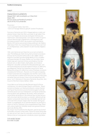 | 70
PostWar  Contemporary
3465*
FRANCESCO CLEMENTE
(Neapel 1952 - lebt und arbeitet u.a. in New York)
Stupa. 1991.
Öl, Acryl, Spray und Pastell auf Leinwand.
362,9 x 97,8 cm (5 Leinwände).
Provenienz:
- Larry Gagosian Gallery, New York.
- Dort vom heutigen Besitzer gekauft; seitdem Privatbesitz.
Francesco Clemente wird 1952 in Neapel geboren; er lebt und
arbeitet heute in New York, Rom und Indien. Er gilt neben Chia,
Cucchi und Paladino als einer der wichtigsten Vertreter der
italienischen „Transavanguardia“, auch wenn er selbst nie gerne
solchen Stilrichtungen zugeteilt wird. 1970 beginnt er sein
Architekturstudium in Rom, das er jedoch nicht abschliesst.
Bereits 1971 hat er seine erste Einzelausstellung in der Galleria
Valle Giulia in Rom. Kurz darauf folgt seine erste Reise nach Indi-
en und Afghanistan, unter anderem mit dem Künstler Alighiero
Boetti.
1981 zieht Clemente nach New York, wo er sich schnell mit
Jean-Michel Basquiat, Keith Haring, Kenny Scharf und anderen
Grössen der Kunstszene anfreundet. In den 1980er Jahren
beginnt er vermehrt grossformatige Werke in Öl zu schaffen
und experimentiert mit neuen Medien und Techniken. Seine
Arbeit zeigt sehr stark den Einfluss verschiedener fremder
Kulturen auf, vor allem Indiens. Spiritualität, verschiedene
Religionen, Sexualität, symbolische Selbstdarstellungen, und
die Auseinandersetzung mit der eigenen Position zur Welt sind
grundlegende Themen und Interessen seiner Kunst. Seine
Bildsprache entspricht vollkommen seiner Phantasie und seinen
ostasiatischen Einflüssen. „My work runs through iconography.
It doesn‘t promote one iconography over another. I carry inside
me the idea that it‘s better to be many than one, that many gods
are better than just one god, many truths are better than one
alone.“ (zit: F. Clemente in: Francesco Clemente, Ausst.Kat., Arts
Council of Northern Ireland, Belfast, 1984).
Unser Werk ist ein eindrucksvolles Beispiel dieser Einflüsse
und Kulturen, mit vielschichtigen Figuren und Motiven. „Stupa“
erinnert an Arbeiten von Hieronymus Bosch, in denen Szenen
und Figuren faszinierend und erschreckend zugleich sind. Bei
Clemente lassen sich auch Fabelwesen und Figuren entdecken,
manche klarer oder detaillierter als andere, diese sind jedoch
menschlicher als bei Bosch. Die unterste Figur ist eher skizzen-
haft und scheint die Arme empor zu strecken, während auf der
zweiten Leinwand die Gesichter klar und detailliert gemalt sind
und in die Höhe schauen. Gegen oben hin werden die Figuren
wieder nur angedeutet, bis im obersten Bereich nur ein Kopf zu
sehen ist, fast ein Totenkopf, ohne ausgearbeitete Züge. Diese
sehr unterschiedlichen Gestalten lassen eine genaue Interpre-
tation des Werkes offen.
Die „Stupa“ ist ein buddhistisches Bauwerk, welches als Symbol
für Buddha und seine Lehren steht. Typisch für diese Denkmäler
ist, dass sie sich nach oben hin verjüngen und erinnern auf diese
Weise an die sich verjüngenden Leinwände unserer Gemäldes.
CHF 40 000 / 60 000
(€ 37 040 / 55 560)
 