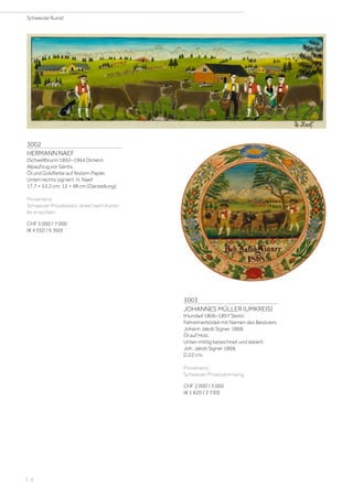 3002
HERMANN NAEF
(Schwellbrunn 1892–1964 Dicken)
Alpaufzug vor Säntis.
Öl und Goldfarbe auf festem Papier.
Unten rechts signiert: H. Naef.
17,7 × 53,2 cm; 12 × 48 cm (Darstellung).
Provenienz:
Schweizer Privatbesitz, direkt beim Künst-
ler erworben.
CHF 5 000 / 7 000
(€ 4 550 / 6 360)
3003
JOHANNES MÜLLER (UMKREIS)
(Hundwil 1806–1897 Stein)
Fahreimerbödeli mit Namen des Besitzers
Johann Jakob Signer. 1868.
Öl auf Holz.
Unten mittig bezeichnet und datiert:
Joh: Jakob Signer 1868.
D 22 cm.
Provenienz:
Schweizer Privatsammlung.
CHF 2 000 / 3 000
(€ 1 820 / 2 730)
Schweizer Kunst
| 4
 