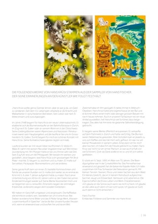 DIE FOLGENDEN WERKE VON HANS KRÜSI STAMMEN AUS DER SAMMLER VON HANS FISCHER,
DER SEINE ERINNERUNGEN AN DEN KÜNSTLER WIE FOLGT FESTHÄLT:
„Hans Krüsi wollte gerne Gärtner lernen, aber er war ja da, um Geld
zu verdienen. Seit dem 15. Lebensjahr arbeitete er als Knecht und
Waldarbeiter in verschiedenen Betrieben. Sein Leben war hart. Er
lebte einsam und zurückgezogen.
Im Jahre 1948 begann für Hans Krüsi ein neuer Lebensabschnitt. Er
etablierte sich als Blumenverkäufer an der Bahnhofstrasse in Zürich,
im Zug nach St. Gallen oder an seinem Wohnort in der Ostschweiz.
Seine Lieblingsblumen waren Alpenrosen und Narzissen. Miniatur-
rosen waren sein Hauptangebot und die kaufte er bei uns im Gross-
handel in St. Gallen. Somit begann für mich ein schöner Kontakt mit
Hans Krüsi. Seine Kontaktschwierigkeiten legten sich bald.
Laufend wurden wir mit neuen Ideen konfrontiert. Er lebte im
Wald. Er nahm mit seinem Recorder Vogelstimmen auf. Wir hörten
stundenlang mit. Am Morgen hatte er bei uns immer sehr viel Zeit.
Sein Zug fuhr erst um die Mittagszeit. Wir liessen ihn werken und
gestalten. Jetzt begann, was Hans Krüsi zum grossartigen ‘Art Brut
Maler’ machte. Er begann zu zeichnen und zu malen. Er malte auf
Servietten, Packpapier, Blumenkartons und viel anderes.
Seine ganze Kraft kam von innen. Er bastelte Kuhmaschinen und
führte sie unseren Kunden vor. Er malte dort weiter wo er einmal als
Kind mit 5, 6 oder 7 Jahren aufgehört hatte zu malen. Nach einer
Unterbrechung von 40 bis 45 Jahren nahm er den Faden bei seinen
Kinderzeichnungen wieder auf. Seine Werke faszinierten mich und
wir begannen sie zu verkaufen. Einerseits wegen der einmaligen
Kreativität, anderseits wegen dem sozialen Gedanken.
Wir haben im Geschäft umgebaut und vergrössert. Die Kaffeebar,
wie könnte es anders sein, wandelten wir um in eine Krüsi-Bar.
Sieben wunderschöne Bilder und das 9 Meter lange Werk „Klassen-
zusammenkunft in Speicher“ zierte die Bar. Unsere Kunden freuten
sich, wenn er anwesend war und kauften hie und da ein Bild.
Zweimal habe ich ihm gezügelt. Er lebte immer in Abbruch-
Objekten. Hans Krüsi hatte eine eigene Kasse an der Bar und
er konnte öfters einen mehr oder weniger grossen Batzen mit
nach Hause nehmen. Auch in unserem Schauraum wo wir neue
Artikel ausstellten, hat Hans Krüsi viel Schönes dazu beige-
tragen. Das alles hat ihm eine nie gekannte Selbstbestätigung
gebracht.
Er begann seine Werke öffentlich anzupreisen. Er verkaufte
auf dem Flohmarkt in Zürich und hatte viel Erfolg. Die Blumen
waren Nebensache geworden. Aber trotzdem kam er jeweils zu
uns zum Kaffee und das hat mich sehr gefreut. Ich war nur ein
kleiner Mosaikstein in seinem Leben. Eines kann ich für mich
aber buchen, ich habe ihm die Freude gebracht zu malen. Hans
Krüsi war nicht nur ein armer Mensch, er war auch erfüllt von
viel Schönem. Gott sei Dank wollte er es so und ist sich selbst
geblieben.
Er starb am 9. Sept. 1995 im Alter von 75 Jahren. Die Beer-
digungsfeier war in der Linsebühlkirche. Das Fernsehen war
anwesend und gespielt hat die bekannte Kapelle Alder. Ich habe
zusammen mit Frau Schweizer die Dekoration gemacht. Mit
kleinen Tannen, Steinen, Moos und vielen Sachen aus dem Wald.
Ein kleines Gedicht, das er in seinem Notizbuch aufgeschrie-
ben hat, zeugt von Einsamkeit, Vertrauen und Lebensmut. Die
Eigenschaften die Krüsis Leben und Werk Charakterisieren.
«Ich glaube an die Sonne auch wenn sie nicht scheint. Ich glaube
an die Liebe auch wenn ich sie nicht spüre. Ich glaube an Gott
auch wenn er nicht antwortet.»“
Hans Fischer 
Entdecker, Förderer und Sammler von Hans Krüsi
| 95
 