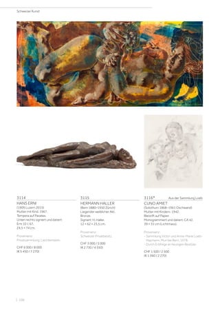 3114
HANS ERNI
(1909 Luzern 2015)
Mutter mit Kind. 1967.
Tempera auf Pavatex.
Unten rechts signiert und datiert:
Erni 10 1 67.
24,5 × 74 cm.
Provenienz:
Privatsammlung, Liechtenstein.
CHF 6 000 / 8 000
(€ 5 450 / 7 270)
3115
HERMANN HALLER
(Bern 1880–1950 Zürich)
Liegender weiblicher Akt.
Bronze.
Signiert: H. Haller.
12 × 62 × 23,5 cm.
Provenienz:
Schweizer Privatbesitz.
CHF 3 000 / 5 000
(€ 2 730 / 4 550)
3116*	 Aus der Sammlung Loeb
CUNO AMIET
(Solothurn 1868–1961 Oschwand)
Mutter mit Kindern. 1942.
Bleistift auf Papier.
Monogrammiert und datiert: CA 42.
39 × 31 cm (Lichtmass).
Provenienz:
- Sammlung Victor und Anne-Marie Loeb-
Haymann, Muri bei Bern, 1978.
- Durch Erbfolge an heutigen Besitzer.
CHF 1 500 / 2 500
(€ 1 360 / 2 270)
Schweizer Kunst
| 106
 