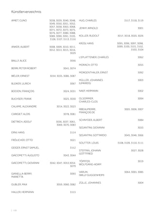 | 108
Künstlerverzeichnis
AMIET, CUNO 3038, 3039, 3040, 3048,
3049, 3050, 3051, 3052,
3057, 3058, 3063, 3068,
3071, 3072, 3073, 3075,
3076, 3077, 3080, 3088,
3089, 3090, 3091, 3105,
3106, 3107, 3113, 3116
ANKER, ALBERT 3008, 3009, 3010, 3011,
3012, 3013, 3015, 3016,
3029
BAILLY, ALICE 3056
BERRI, PETER ROBERT 3041, 3074
BIÉLER, ERNEST 3034, 3035, 3086, 3087
BLEIKER, ULRICH 3067
BOCION, FRANÇOIS 3024, 3031
BUCHSER, FRANK 3025, 3030
CALAME, ALEXANDRE 3014, 3022, 3023
CARIGIET, ALOIS 3078, 3081
DIETRICH, ADOLF 3036, 3037, 3061,
3069, 3070, 3083
ERNI, HANS 3114
FRÖLICHER, OTTO 3021
GEIGER, ERNST SAMUEL 3112
GIACOMETTI, AUGUSTO 3043, 3044
GIACOMETTI, GIOVANNI 3042, 3047, 3053,3054,
3079
GIANELLA-BERRY,
MARIETTA
3093
GUBLER, MAX 3059, 3060, 3082
HALLER, HERMANN 3115
HUG, CHARLES 3117, 3118, 3119
JENNY, ARNOLD 3001
KOLLER, RUDOLF 3017, 3018, 3020, 3026
KRÜSI, HANS 3095, 3096, 3097, 3098,
3099, 3100, 3101, 3102,
3103, 3104
L‘EPLATTENIER, CHARLES 3062
MORACH, OTTO 3055
MORGENTHALER, ERNST 3092
MÜLLER, JOHANNES
(UMKREIS)
3003
NAEF, HERMANN 3002
OLSOMMER,
CHARLES-CLOS
3094
RIBEAUPIERRE,
FRANÇOIS DE
3005, 3006, 3007
SCHNYDER, ALBERT 3084
SEGANTINI, GIOVANNI 3033
SEGANTINI, GOTTARDO 3045, 3046, 3066
SOUTTER, LOUIS 3108, 3109, 3110, 3111
STEFFAN, JOHANN
GOTTFRIED
3027, 3028
TÖPFFER,
WOLFGANG-ADAM
3019
VARLIN
(WILLY GUGGENHEIM)
3064, 3065, 3085
ZÜLLE, JOHANNES 3004
 