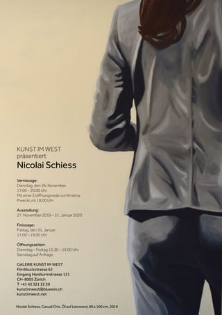 KUNST IM WEST
präsentiert
Nicolai Schiess
Vernissage:
Dienstag, den 26. November,
17.00 – 20.00 Uhr
Mit einer Eröffnungsrede von Kristina
Piwecki um 18.00 Uhr
Ausstellung:
27. November 2019 – 31. Januar 2020
Finissage:
Freitag, den 31. Januar,
17.00 – 19.00 Uhr
Öffnungszeiten:
Dienstag – Freitag 13.30 – 19.00 Uhr
Samstag auf Anfrage
GALERIE KUNST IM WEST
Förrlibuckstrasse 62
Eingang Hardturmstrasse 121
CH-8005 Zürich
T +41 43 321 32 39
kunstimwest@bluewin.ch
kunstimwest.net
Nicolai Schiess, Casual Chic, Öl auf Leinwand, 80 x 100 cm, 2019
 