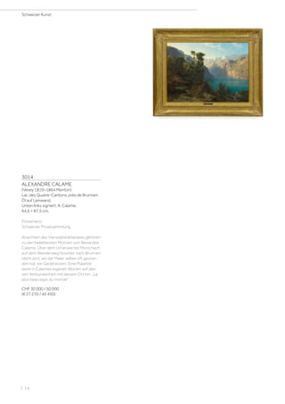 3014
ALEXANDRE CALAME
(Vevey 1810–1864 Menton)
Lac des Quatre-Cantons, près de Brunnen.
Öl auf Leinwand.
Unten links signiert: A. Calame.
64,6 × 87,5 cm.
Provenienz:
Schweizer Privatsammlung.
Ansichten des Vierwaldstättersees gehören
zu den beliebtesten Motiven von Alexandre
Calame. Über dem Urnersee bei Morschach
auf dem Wanderweg hinunter nach Brunnen
steht dort, wo der Maler selber oft gestan-
den hat, ein Gedenkstein. Eine Plakette
weist in Calames eigenen Worten auf des-
sen Verbundenheit mit diesem Ort hin: „Le
plus beau pays du monde“.
CHF 30 000 / 50 000
(€ 27 270 / 45 450)
Schweizer Kunst
| 14
 