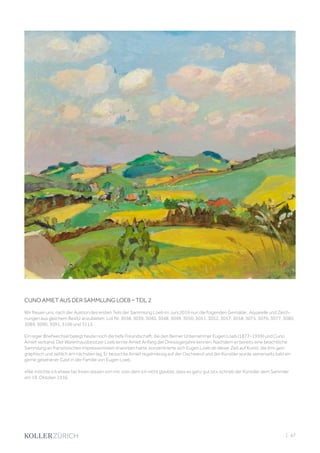 CUNO AMIET AUS DER SAMMLUNG LOEB – TEIL 2
Wir freuen uns, nach der Auktion des ersten Teils der Sammlung Loeb im Juni 2019 nun die folgenden Gemälde , Aquarelle und Zeich-
nungen aus gleichem Besitz anzubieten: Lot Nr. 3038, 3039, 3040, 3048, 3049, 3050, 3051, 3052, 3057, 3058, 3075, 3076, 3077, 3080,
3089, 3090, 3091, 3106 und 3113.
Ein reger Briefwechsel belegt heute noch die tiefe Freundschaft, die den Berner Unternehmer Eugen Loeb (1877–1959) und Cuno
Amiet verband. Der Warenhausbesitzer Loeb lernte Amiet Anfang der Dreissigerjahre kennen. Nachdem er bereits eine beachtliche
Sammlung an französischen Impressionisten erworben hatte, konzentrierte sich Eugen Loeb ab dieser Zeit auf Kunst, die ihm geo-
graphisch und zeitlich am nächsten lag. Er besuchte Amiet regelmässig auf der Oschwand und der Künstler wurde seinerseits bald ein
gerne gesehener Gast in der Familie von Eugen Loeb.
«Nie möchte ich etwas bei Ihnen wissen von mir, vom dem ich nicht glaubte, dass es ganz gut ist», schrieb der Künstler dem Sammler
am 19. Oktober 1936.
| 47
 