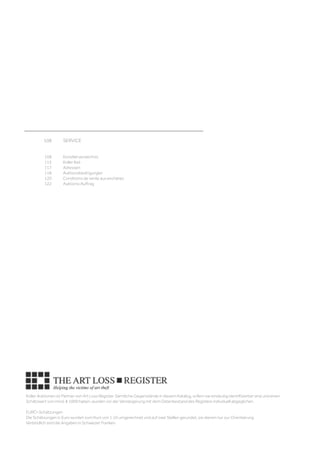 108	 SERVICE	
									
	
	 108	 Künstlerverzeichnis	
	 115	 Koller Ibid	
	 117	 Adressen 	
	 118	 Auktionsbedingungen 
	 120	 Conditions de vente aux enchères	
	 122	 Auktions-Auftrag
Koller Auktionen ist Partner von Art Loss Register. Sämtliche Gegenstände in diesem Katalog, sofern sie eindeutig identifizierbar sind und einen
Schätzwert von mind. € 1000 haben, wurden vor der Versteigerung mit dem Datenbestand des Registers individuell abgeglichen.
EURO-Schätzungen
Die Schätzungen in Euro wurden zum Kurs von 1.10 umgerechnet und auf zwei Stellen gerundet, sie dienen nur zur Orientierung.
Verbindlich sind die Angaben in Schweizer Franken.
 