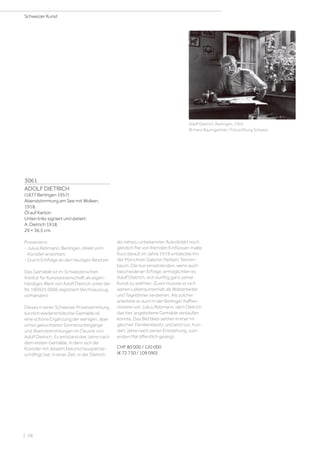 3061
ADOLF DIETRICH
(1877 Berlingen 1957)
Abendstimmung am See mit Wolken.
1918.
Öl auf Karton.
Unten links signiert und datiert:
A. Dietrich 1918.
29 × 36,5 cm.
Provenienz:
- Julius Rebmann, Berlingen, direkt vom
Künstler erworben.
- Durch Erbfolge an den heutigen Besitzer.
Das Gemälde ist im Schweizerischen
Institut für Kunstwissenschaft als eigen-
händiges Werk von Adolf Dietrich unter der
Nr. 190925 0006 registriert (Archivauszug
vorhanden).
Dieses in einer Schweizer Privatsammlung
kürzlich wiederentdeckte Gemälde ist
eine schöne Ergänzung der wenigen, aber
umso gesuchteren Sonnenuntergänge
und Abendstimmlungen im Oeuvre von
Adolf Dietrich. Es entstand drei Jahre nach
dem ersten Gemälde, in dem sich der
Künstler mit diesem Naturschauspiel be-
schäftigt hat; in einer Zeit, in der Dietrich
als nahezu unbekannter Autodidakt noch
gänzlich frei von fremden Einflüssen malte.
Kurz darauf, im Jahre 1919 entdeckte ihn
der Münchner Galerist Herbert Tannen-
baum. Die nun einsetzenden, wenn auch
bescheidenen Erfolge, ermöglichten es
Adolf Dietrich, sich künftig ganz seiner
Kunst zu widmen. Zuvor musste er sich
seinen Lebensunterhalt als Waldarbeiter
und Tagelöhner verdienen. Als solcher
arbeitete er auch in der Berlinger Kaffee-
rösterei von Julius Rebmann, dem Dietrich
das hier angebotene Gemälde verkaufen
konnte. Das Bild blieb seither immer im
gleichen Familienbesitz und wird nun, hun-
dert Jahre nach seiner Entstehung, zum
ersten Mal öffentlich gezeigt.
CHF 80 000 / 120 000
(€ 72 730 / 109 090)
Adolf Dietrich, Berlingen, 1955.
© Hans Baumgartner / Fotostiftung Schweiz
Schweizer Kunst
| 58
 