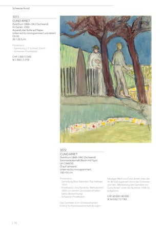 3071
CUNO AMIET
(Solothurn 1868–1961 Oschwand)
Im Garten. 1950.
Aquarell über Kohle auf Papier.
Unten rechts monogrammiert und datiert:
CA 50.
36 × 26,5 cm.
Provenienz:
- Sammlung J. P. Schmid, Zürich.
- Schweizer Privatbesitz.
CHF 1 500 / 2 500
(€ 1 360 / 2 270)
3072
CUNO AMIET
(Solothurn 1868–1961 Oschwand)
Sommerlandschaft (Baum mit Figur).
Um 1948/50.
Öl auf Leinwand.
Unten rechts monogrammiert.
100 × 81 cm.
Provenienz:
- Sammlung Alois Dahinden, Rigi-Kaltbad,
1954.
- Privatbesitz Jörg Reinecke, Weihnachten
1969 von seinem Grossvater erhalten
(verso Bezeichnung).
- Schweizer Privatbesitz.
Das Gemälde ist im Schweizerischen
Institut für Kunstwissenschaft als eigen-
händiges Werk von Cuno Amiet unter der
Nr. 80‘168 registriert und in der Onlinever-
sion des „Werkkatalog der Gemälde von
Cuno Amiet“ unter der Nummer 1948.16
aufgeführt.
CHF 60 000 / 80 000
(€ 54 550 / 72 730)
Schweizer Kunst
| 70
 