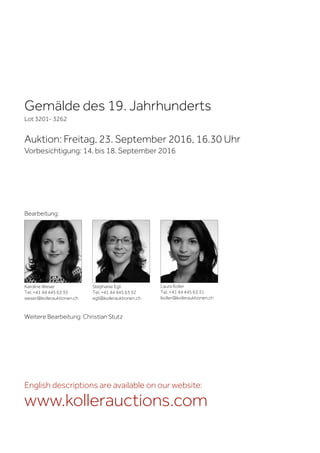 Gemälde des 19. Jahrhunderts
Lot 3201- 3262
Auktion: Freitag, 23. September 2016, 16.30 Uhr
Vorbesichtigung: 14. bis 18. September 2016
Weitere Bearbeitung: Christian Stutz
Karoline Weser
Tel. +41 44 445 63 35
weser@kollerauktionen.ch
Stéphanie Egli
Tel. +41 44 445 63 32
egli@kollerauktionen.ch
Laura Koller
Tel. +41 44 445 63 31
lkoller@kollerauktionen.ch
Bearbeitung:
English descriptions are available on our website:
www.kollerauctions.com
 