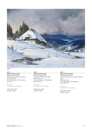3227*
HAUPTMANN, KARL
(1880 Deutschland 1947)
Zwei Schwarzwaldhäuser im Winter.
Öl auf Leinwand.
Unten links signiert: K. Hauptmann.
50 x 70 cm.
Provenienz:
Europäische Privatsammlung.
CHF 5 000 / 7 000
(€ 4 630 / 6 480)
3228*
HAUPTMANN, KARL
(1880 Deutschland 1947)
Verschneiter Wintertag im Wald.
Öl auf Leinwand.
Unten links signiert: K. Hauptmann.
36,5 x 45,5 cm.
Provenienz:
Europäische Privatsammlung.
CHF 4 000 / 6 000
(€ 3 700 / 5 560)
3229*
HAUPTMANN, KARL
(1880 Deutschland 1947)
Gewitterstimmung im verschneiten Schwarz-
wald.
Öl auf Leinwand.
Unten links signiert: K. Hauptmann.
69,6 x 90,6 cm.
Provenienz:
Europäische Privatsammlung.
CHF 6 000 / 8 000
(€ 5 560 / 7 410)
3229
| 179
 