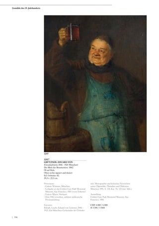 3247*
GRÜTZNER, EDUARD VON
(Grosskarlowitz 1846 - 1925 München)
Der Blick des Braumeisters. 1882.
Öl auf Holz.
Oben rechts signiert und datiert:
Ed. Grützner. 82.
29,5 x 22,5 cm.
Provenienz:
- Galerie Wimmer, München.
- Leihgabe an das Golden Gate Park Memorial
Museum, San Francisco, 1901 (verso Etikette).
- Galerie Mayer, Stuttgart.
- Dort 1982 erworben, seitdem süddeutsche
Privatsammlung.
Literatur:
Balogh, Laszlo: Eduard von Grützner. 1846 -
1925. Ein Münchner Genremaler der Gründer-
zeit. Monographie und kritisches Verzeichnis
seiner Ölgemälde, Ölstudien und Ölskizzen,
München 1991, S. 178, Kat. Nr. 135 (mit Abb.).
Ausstellung:
Golden Gate Park Memorial Museum, San
Francisco, 1901.
CHF 4 000 / 6 000
(€ 3 700 / 5 560)
3247
Gemälde des 19. Jahrhunderts
| 196
 