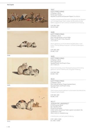 3607
GOTTFRIED MIND
(1768 Bern 1814)
Kinder beim Spielen.
Aquarell, Gouache auf braunem Papier, 11 x 24 cm.
EinzelneunbedeutendeFleckchen.UmlaufendandenRändern
aufUnterlagenbogenfixiert,sodassdieRückseitesichtbar
bleibt.InsgesamtinsehrschönerundfarbfrischerErhaltung.
CHF 400 / 600
(€ 370 / 560)
3608
GOTTFRIED MIND
(1768 Bern 1814)
Drei ruhende Katzen und ein Käfer.
Feder und Pinsel in Grau, Aquarell.
11,2 x 20 cm.
Minim gebräunt und mit einzelnen Nadellöchlein in den
Ecken. Minime Gebrauchsspuren. Schöner Erhaltungszu-
stand.
CHF 300 / 400
(€ 280 / 370)
3609
GOTTFRIED MIND
(1768 Bern 1814)
Drei junge Katzen.
Aquarell, Feder und Pinsel in Grau.
25,7 x 40,3 cm.
Dezent lichtrandig und im Passepartoutausschnitt wenig
gebräunt. Sonst in farbfrischer und guter Erhaltung.
CHF 600 / 800
(€ 560 / 740)
3610
GOTTFRIED MIND
(1768 Bern 1814)
Drei ruhende Katzen Fliegen beobachtend.
Aquarell, Feder und Pinsel in Grau.
15 x 18,7 cm.
Gleichmässig dezent gebräunt und einzelne Stockfleckchen.
Insgesamt gut erhalten.
CHF 300 / 400
(€ 280 / 370)
3611*
JOSEPH DE LANDERSET
(1753 Fribourg 1824)
Der Überfall, 1795.
Gouache auf Papier.
Unten rechts mit weisser Feder signiert und datiert: De
Landerset p. 1795.
49,8 x 54,6 cm. Goldrahmung.
In farbfrischer und sehr guter Erhaltung.
CHF 1 500 / 2 000
(€ 1 390 / 1 850)
3607
3608
3609
3610
Alte Graphik
| 186
 