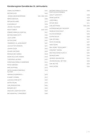 | 243
Künstlerregister Gemälde des 19. Jahrhunderts
OSWALD ACHENBACH 3231
ANTONIO ALICE 3243
JOHANN JAKOB BIEDERMANN 3201, 3202, 3230
ARNOLD BÖCKLIN 3209
ANTOINE BOUVARD 3212
EUGEN BRACHT 3228
JAN VAN CHELMINSKI 3239
ADOLF CHWALA 3232, 3233
EDWARD HARRISON COMPTON 3227
ANTONIO MARIA COTTI 3240
JULES DUPRÉ 3248
VICTOR DUPRÉ 3252
FRANKREICH, 19. JAHRHUNDERT 3207
JULES VICTOR GENISSON 3221
JOHANN GEYER 3255
EDUARD GRÜTZNER 3254
REMIGIUS VAN HAANEN 3218
GEORG GILLIS VAN HAANEN 3219
THEODORUS JACOBUS 3222
CHRISTIAAN CORNELIS KANNEMANS 3215
PETER KARMANN 3256
KARL KAUFMANN 3213
PIETER LODEWIJK FRANCISCO
KLUYVER
3216
HERMANUS KOEKKOEK D. J. 3234
ELISABETH KONING 3217
LUDOVICO MARCHETTI 3242
ANTON MELBYE 3225
CARL MORGENSTERN 3226
BERNARD NEYT 3220
DAVID EMIL JOSEPH DE NOTER 3223
BALTHASAR PAUL OMMEGANCK 3249
ANTÓNIO CARVALHO DE SILVA
PORTO (ZUGESCHRIEBEN)
3246
LASLETT JOHN POTT 3238
HENRY QUANTIN 3210
JOSEF REBELL 3208
ARTURO RICCI 3211
CARL ROTTMANN 3205, 3206
ALEXANDR NIKOLAEV ROUSSOFF 3250
ANDREAS SCHELFHOUT 3214
FELIX SCHLESINGER 3236
GUSTAV SEELOS 3229
CARL SPITZWEG 3241
PJOTR STOJANOW 3237
HANS THOMA 3203
PAUL DÉSIRÉ TROUILLEBERT 3253
CONSTANT TROYON 3247
WOUTERUS VERSCHUUR D. Ä. 3235
GEORGES VIARD 3245
GEORGES WASHINGTON 3251
JOHANN MICHAEL WITTMER 3204
CARL WUTTKE 3224
HANS ZATZKA 3244
 