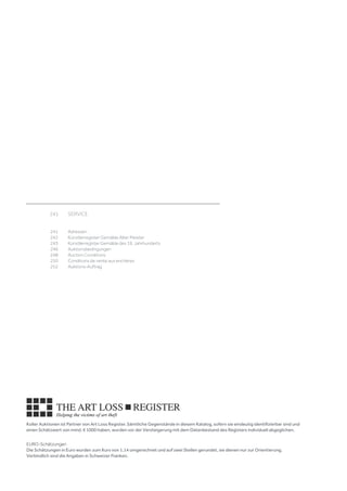 Koller Auktionen ist Partner von Art Loss Register. Sämtliche Gegenstände in diesem Katalog, sofern sie eindeutig identifizierbar sind und
einen Schätzwert von mind. € 1000 haben, wurden vor der Versteigerung mit dem Datenbestand des Registers individuell abgeglichen.
EURO-Schätzungen
Die Schätzungen in Euro wurden zum Kurs von 1.14 umgerechnet und auf zwei Stellen gerundet, sie dienen nur zur Orientierung.
Verbindlich sind die Angaben in Schweizer Franken.
	 241	 SERVICE	
									
	
	 241	 Adressen 	
	 242	 Künstlerregister Gemälde Alter Meister 	
	 243	 Künstlerregister Gemälde des 19. Jahrhunderts	
	 246	 Auktionsbedingungen 
	 248	 Auction Conditions	
	 250	 Conditions de vente aux enchères	
	 252	 Auktions-Auftrag
 