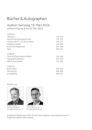 Bücher & Autographen
Auktion: Samstag, 19. März 2016
Vorbesichtigung: 8. bis 16. März 2016
10.00 Uhr:
Helvetica 101-109
Geschichte & Kulturgeschichte 110-123
Literatur des 17.-19. Jahrhunderts 124-151
Moderne Literatur 152-290
Kunst & Kunstgewerbe 291-298
Varia 299-315
13.00 Uhr:
Technik & Naturwissenschaften 316-356
Topographie & Reisen 357-370
Alte Drucke & Bibeln 371-390
14.00 Uhr
Buchmalerei 391-399
Manuskripte 400-408
Autographen 409-437
Andreas Terwey
Tel. +41 44 445 63 44
terwey@kollerauktionen.ch
Gabriel Müller
Tel. +41 44 445 63 40
books@kollerauktionen.ch
Bearbeitung:
Zusätzliche Abbildungen finden Sie auf unserer Website: www.kollerauktionen.ch
English descriptions upon request.
 