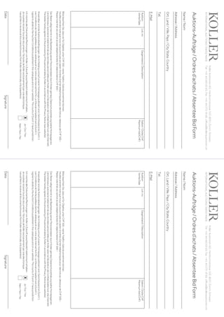 KollerAuktionenAG,Hardturmstrasse102,8031Zürich,Schweiz.
Tel +41 44 445 63 63, Fax +41 44 273 19 66, office@kollerauktionen.ch 
Auktions-Aufträge/Ordresd’achats/AbsenteeBidForm
DateSignature
Auktion
Vente/Sale
Lot.no.Gegenstand/DéscriptionGebot/OrdreCHF
Maximumbid(CHF)
BittebeachtenSie,dasswirfürObjekteunterCHF500.–keineTelefon-Geboteannehmenkönnen.
Veuillezprendrenotequenousnepouvonspasaccepterd’ordresd’achattéléphoniquespourdeslotsau-dessousdeCHF500.–
PleasenotethatwecannotaccepttelephonebidsforobjectsbelowCHF500.–
DerBieterwilligthiermitindieBearbeitungseinerPersonendatendurchKollergemässDatenschutzerklärung(sieheHomepage)ein.
L‘enchérisseur autorise le traitement de ses données personnelles par Koller selon la Déclaration de Confidentialité (voir site Internet).
ThebidderherebyagreestotheprocessingofhispersonaldatabyKollerinaccordancewiththePrivacyNotice(seewebsite).
AnwendbarsinddieAuktionsbedingungen,dieimKatalogundaufunsererHomepagepubliziertsind.GerichtsstandistZürich1.
Les Conditions de Vente publiées dans le cataloque et sur notre site Internet font foi. Le tribunal compétent est à Zurich 1.
I agree to abide by the Auction Conditions published in the catalogue and on our website. The courts of Zurich 1 have jurisdiction.
Ich möchte alle Dokumente/Rechnungen von Koller in Zukunft ausschliesslich elektronisch erhalten.
Jevoudraisrecevoirtouslesdocuments/facturesdeKollerexclusivementparvoieélectronique.
I would like to receive all documents/invoices from Koller electronically only (paperless).
Name/Nom
Adresse/Address
Ort,Land/Ville,Pays/CityState,Country
Tel.
E-Mail
INTERNATIONALAUCTIONS|SWISSMADE
Ja/Oui/Yes
Nein/Non/No
x
KollerAuktionenAG,Hardturmstrasse102,8031Zürich,Schweiz.
Tel +41 44 445 63 63, Fax +41 44 273 19 66, office@kollerauktionen.ch 
Auktions-Aufträge/Ordresd’achats/AbsenteeBidForm
DateSignature
Auktion
Vente/Sale
Lot.no.Gegenstand/DéscriptionGebot/OrdreCHF
Maximumbid(CHF)
BittebeachtenSie,dasswirfürObjekteunterCHF500.–keineTelefon-Geboteannehmenkönnen.
Veuillezprendrenotequenousnepouvonspasaccepterd’ordresd’achattéléphoniquespourdeslotsau-dessousdeCHF500.–
PleasenotethatwecannotaccepttelephonebidsforobjectsbelowCHF500.–
DerBieterwilligthiermitindieBearbeitungseinerPersonendatendurchKollergemässDatenschutzerklärung(sieheHomepage)ein.
L‘enchérisseur autorise le traitement de ses données personnelles par Koller selon la Déclaration de Confidentialité (voir site Internet).
ThebidderherebyagreestotheprocessingofhispersonaldatabyKollerinaccordancewiththePrivacyNotice(seewebsite).
AnwendbarsinddieAuktionsbedingungen,dieimKatalogundaufunsererHomepagepubliziertsind.GerichtsstandistZürich1.
Les Conditions de Vente publiées dans le cataloque et sur notre site Internet font foi. Le tribunal compétent est à Zurich 1.
I agree to abide by the Auction Conditions published in the catalogue and on our website. The courts of Zurich 1 have jurisdiction.
Ich möchte alle Dokumente/Rechnungen von Koller in Zukunft ausschliesslich elektronisch erhalten.
Jevoudraisrecevoirtouslesdocuments/facturesdeKollerexclusivementparvoieélectronique.
I would like to receive all documents/invoices from Koller electronically only (paperless).
Name/Nom
Adresse/Address
Ort,Land/Ville,Pays/CityState,Country
Tel.
E-Mail
INTERNATIONALAUCTIONS|SWISSMADE
Ja/Oui/Yes
Nein/Non/No
x
 