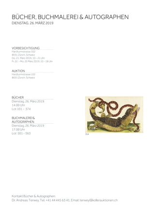 VORBESICHTIGUNG
Hardturmstrasse 102
8031 Zürich, Schweiz
Do. 21. März 2019, 10 - 21 Uhr
Fr. 22. - Mo. 25 März 2019, 10 - 18 Uhr
AUKTION
Hardturmstrasse 102
8031 Zürich, Schweiz
BÜCHER, BUCHMALEREI & AUTOGRAPHEN
DIENSTAG, 26. MÄRZ 2019
314
BÜCHER
Dienstag, 26. März 2019
14.00 Uhr
Lot 101 - 374
BUCHMALEREI &
AUTOGRAPHEN
Dienstag, 26. März 2019
17.00 Uhr
Lot 501 - 563
Kontakt Bücher & Autographen:
Dr. Andreas Terwey, Tel. +41 44 445 63 41, Email: terwey@kollerauktionen.ch
 