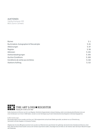 Koller Auktionen ist Partner von Art Loss Register. Sämtliche Gegenstände in diesem Katalog, sofern sie eindeutig identifizierbar sind und
einen Schätzwert von mind. € 1000 haben, wurden vor der Versteigerung mit dem Datenbestand des Registers individuell abgeglichen.
EURO-Schätzungen
Die Schätzungen in Euro wurden zum Kurs von 1.08 umgerechnet und auf zwei Stellen gerundet, sie dienen nur zur Orientierung.
Verbindlich sind die Angaben in Schweizer Franken.
Objekte die mit einem ♣ gekennzeichnet sind, wurden aus Material einer geschützten Art gefertigt, das bestimmten Handelsrestriktionen unter-
liegt. Falls Sie dieses Stück kaufen und aus der Schweiz exportieren wollen, erkundigen Sie sich bitte vor der Auktion über die Import-Bestimmungen
des Ziellandes.
Bücher	 	   S. 1
Buchmalerei, Autographen & Manuskripte	 	   S. 81
Abkürzungen	 	   S. 97
Register	 	   S. 98
Adressen 	 	   S. 101
Auktionsbedingungen 	 	   S. 106
Auction Conditions	 	   S. 108
Conditions de vente aux enchères	 	   S. 110
Auktions-Auftrag	 	   S. 112
AUKTIONEN
Hardturmstrasse 102
8031 Zürich, Schweiz
 