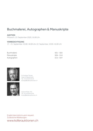 Buchmalerei 501 – 503
Manuskripte 504 – 514
Autographen 515 – 547
Buchmalerei, Autographen & Manuskripte
AUKTION
Mittwoch, 23. September 2020, 16.00 Uhr
VORBESICHTIGUNG
17. -21. September, 10.00-18.00 Uhr, 22. September, 10.00-16.00 Uhr
English descriptions upon request.
Zusätzliche Abbildungen:
www.kollerauktionen.ch
Dr. Andreas Terwey
Head of Department
Tel. +41 44 445 63 44
terwey@kollerauktionen.ch
Gabriel Müller, M.A.
Tel. +41 44 445 63 40
books@kollerauktionen.ch
 