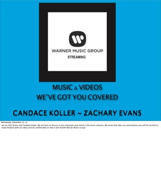 MUSIC & VIDEOS 
WE’VE GOT YOU COVERED 
CANDACE KOLLER ~ ZACHARY EVANS 
Wednesday, December 10, 14 
we are Zach Evans and Candace Koller. We are here to discuss a very important new trend in the music industry. We know that after our presentation you will be excited to 
move forward with our ideas and be comfortable on how it will benefit Warner Music Group. 
 