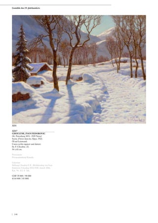 3231*
CHOULTSE, IVAN FEDOROVIC
(St. Petersburg 1874 - 1939 Nizza)
Scène d‘hiver dans les Alpes. 1923.
Öl auf Leinwand.
Unten rechts signiert und datiert:
Iw. F. Choultse. 23.
54 x 65 cm.
Provenienz:
Privatsammlung Kanada.
Literatur:
Stiftung Choultsé I. F.: Werkkatalog von Ivan
Fedorovic Choultsé 1874-1939, Zürich 2016,
Kat. Nr. 313, S. 326.
CHF 70 000 / 90 000
(€ 64 800 / 83 300)
3231
Gemälde des 19. Jahrhunderts
| 140
 