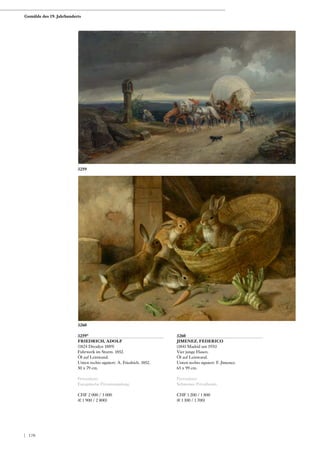 3259*
FRIEDRICH, ADOLF
(1824 Dresden 1889)
Fuhrwerk im Sturm. 1852.
Öl auf Leinwand.
Unten rechts signiert: A. Friedrich. 1852.
50 x 79 cm.
Provenienz:
Europäische Privatsammlung.
CHF 2 000 / 3 000
(€ 1 900 / 2 800)
3260
JIMENEZ, FEDERICO
(1841 Madrid um 1931)
Vier junge Hasen.
Öl auf Leinwand.
Unten rechts signiert: F. Jimenez.
65 x 99 cm.
Provenienz:
Schweizer Privatbesitz.
CHF 1 200 / 1 800
(€ 1 100 / 1 700)
3259
3260
Gemälde des 19. Jahrhunderts
| 170
 