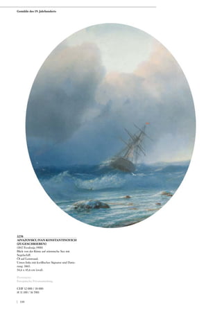 3270
AIVAZOVSKY, IVAN KONSTANTINOVICH
(ZUGESCHRIEBEN)
(1817 Feodosija 1900)
Blick von der Küste auf stürmische See mit
Segelschiff.
Öl auf Leinwand.
Unten links mit kyrillischer Signatur und Datie-
rung: 1865.
54,6 x 45,6 cm (oval).
Provenienz:
Europäische Privatsammlung.
CHF 12 000 / 18 000
(€ 11 100 / 16 700)
Gemälde des 19. Jahrhunderts
| 180
 