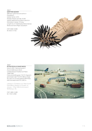 | 41
3855*
GÜNTHER UECKER
(Wendorf 1930–lives and works in
Düsseldorf)
Uecker-Schuh. 1972.
Multiple. Plaster and nails. 4/100.
Signed, dated and inscribed in pencil on
the bottom: Uecker 72 Fongi.
Length 32 cm. Published by Edition Denise
Renée and Hans Mayer, Düsseldorf.
CHF 4 000 / 6 000
(€ 3 810 / 5 710)
3856*
PETER FISCHLI  DAVID WEISS
(Zurich 1952 - lives and works in
Zurich/1946 Zurich 2012)
Untitled (Airport Frankfurt am Main).
1988/1989.
Colour photolithograph. 74/175. Signed in
pencil lower right: Fischli D. Weiss. Image
65 x 94.5 cm on wove paper by BFK Rives
(with the watermark) 70 x 100 cm.
Literature: cf. Exhibition cat.: Peter Fischli/
David Weiss. Arbeiten im Dunkeln, 31
January - 3 May 1998, Kunstmuseum
Wolfsburg, p. 46.
CHF 1 800 / 2 400
(€ 1 710 / 2 290)
 