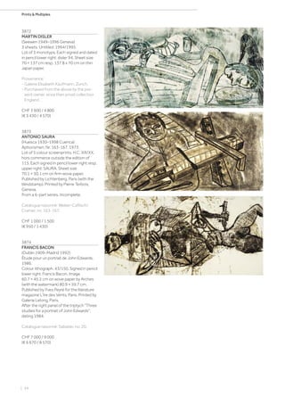 | 54
Prints  Multiples
3872
MARTIN DISLER
(Seewen 1949–1996 Geneva)
3 sheets: Untitled. 1994/1995.
Lot of 3 monotyps. Each signed and dated
in pencil lower right: disler 94. Sheet size
70 × 137 cm resp. 137.8 x 70 cm on thin
Japan paper.
Provenance:
- Galerie Elisabeth Kaufmann, Zurich.
- Purchased from the above by the pre-
sent owner, since then privat collection
England.
CHF 3 600 / 4 800
(€ 3 430 / 4 570)
3873
ANTONIO SAURA
(Huesca 1930–1998 Cuenca)
Aphorismen. Nr. 163-167. 1973.
Lot of 5 colour screenprints. H.C. XIII/XX,
hors commerce outside the edition of
115. Each signed in pencil lower right resp.
upper right: SAURA. Sheet size
70.1 × 50.1 cm on firm wove paper.
Published by Lichtenberg, Paris (with the
blindstamp). Printed by Pierre Terbois,
Geneva.
From a 6-part series. Incomplete.
Catalogue raisonné: Weber-Caflisch/
Cramer, no. 163-167.
CHF 1 000 / 1 500
(€ 950 / 1 430)
3874
FRANCIS BACON
(Dublin 1909–Madrid 1992)
Étude pour un portrait de John Edwards.
1986.
Colour lithograph. 43/150. Signed in pencil
lower right: Francis Bacon. Image
60.7 × 45.2 cm on wove paper by Arches
(with the watermark) 80.9 × 59.7 cm.
Published by Yves Peyré for the literature
magazine L'Ire des Vents, Paris. Printed by
Galerie Lelong, Paris.
After the right panel of the triptych Three
studies for a portrait of John Edwards,
dating 1984.
Catalogue raisonné: Sabatier, no. 20.
CHF 7 000 / 9 000
(€ 6 670 / 8 570)
 