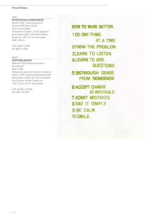 | 66
Prints  Multiples
3892
PETER FISCHLI  DAVID WEISS
(Zurich 1952 - lives and works in
Zurich/1946 Zurich 2012)
How to work better.
Screenprint in green. 25/36. Signed in
pencil lower right: Fischli David Weiss.
Image 45 × 20.7 cm on wove paper
69.8 × 50 cm.
CHF 3 000 / 5 000
(€ 2 860 / 4 760)
3893*
GÜNTHER UECKER
(Wendorf 1930–lives and works in
Düsseldorf)
Wind. 1999.
Embossing. e/a, artist's proof outside an
edition of 90. Signed and dedicated with
pencil lower margin: für Heini Schneider
von Günther Uecker. Sheet size
118 × 79 cm on firm wove paper.
CHF 10 000 / 15 000
(€ 9 520 / 14 290)
 