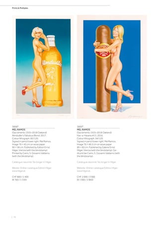 | 70
Prints  Multiples
3898*
MEL RAMOS
(Sacramento 1935–2018 Oakland)
Almdudler's Fabulous Blond. 2017.
Colour lithograph. 85/120.
Signed in pencil lower right: Mel Ramos.
Image 76 × 45 cm on wove paper
90 × 58 cm. Published by Edition Ernst
Hilger, Vienna (with the blindstamp).
Printed by Carini, S. Giovanni Valdarno
(with the blindstamp).
Catalogue raisonné: No longer in Hilger.
Wesite: Online-catalogue Edition Hilger:
www.hilger.at.
CHF 800 / 1 400
(€ 760 / 1 330)
3899*
MEL RAMOS
(Sacramento 1935–2018 Oakland)
Hav-a-Havana #11. 2016.
Colour lithograph. 94/120.
Signed in pencil lower right: Mel Ramos.
Image 76 × 46.5 cm on wove paper
89 × 60 cm. Published by Galerie Ernst
Hilger, Vienna (with the blindstamp). Ge-
druckt bei Carini, S. Giovanni Valdarno (with
the blindstamp).
Catalogue raisonné: No longer in Hilger.
Website: Online-catalogue Edition Hilger:
www.hilger.at.
CHF 2 000 / 3 000
(€ 1 900 / 2 860)
 