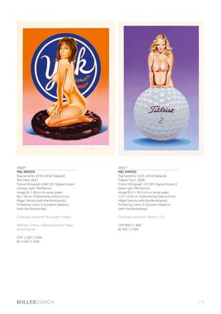 | 71
3900*
MEL RAMOS
(Sacramento 1935–2018 Oakland)
Mini Patti. 2017.
Colour lithograph 108/120. Signed in pen-
cil lower right: Mel Ramos.
Image 62 × 46 cm on wove paper
80 × 58 cm. Published by Edition Ernst
Hilger, Vienna (with the blindstamp).
Printed by Carini, S. Giovanni Valdarno
(with the blindstmap).
Catalogue raisonné: No longer in Hilger.
Website: Online-catalogue Edition Hilger:
www.hilger.at.
CHF 1 200 / 1 600
(€ 1 140 / 1 520)
3901*
MEL RAMOS
(Sacramento 1935–2018 Oakland)
Titleist Tisch. 2006.
Colour lithograph. 21/199. Signed in pencil
lower right: Mel Ramos.
Image 93.5 × 56.5 cm on wove paper
115 × 76.8 cm. Published by Galerie Ernst
Hilger, Vienna (with the blindstamp).
Printed by Carini, S. Giovanni Valdarno
(with the blindstamp).
Catalogue raisonné: Hilger, p. 122.
CHF 800 / 1 400
(€ 760 / 1 330)
 