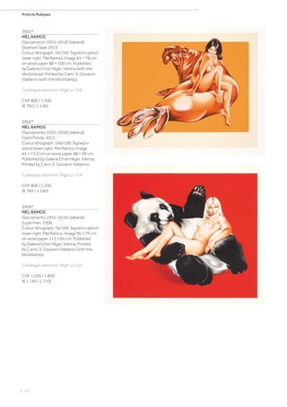 | 72
Prints  Multiples
3902*
MEL RAMOS
(Sacramento 1935–2018 Oakland)
Elephant Seal. 2013.
Colour lithograph. 54/199. Signed in pencil
lower right: Mel Ramos. Image 65 × 78 cm
on wove paper 88 × 100 cm. Published
by Galerie Ernst Hilger, Vienna (with the
blindstamp). Printed by Carni, S. Giovanni
Valdarno (with the blindstamp).
Catalogue raisonné: Hilger, p. 156.
CHF 800 / 1 200
(€ 760 / 1 140)
3903*
MEL RAMOS
(Sacramento 1935–2018 Oakland)
Giant Panda. 2012.
Colour lithograph. 184/199. Signed in
pencil lower right: Mel Ramos. Image
65 × 73.5 cm on wove paper 88 × 99 cm.
Published by Galerie Ernst Hilger, Vienna.
Printed by Carni, S. Giovanni Valdarno.
Catalogue raisonné: Hilger, p. 154.
CHF 800 / 1 200
(€ 760 / 1 140)
3904*
MEL RAMOS
(Sacramento 1935–2018 Oakland)
Superman. 2006.
Colour lithograph. 76/199. Signed in pencil
lower right: Mel Ramos. Image 96 × 76 cm
on wove paper 115 × 85 cm. Published
by Galerie Ernst Hilger, Vienna. Printed
by Carini, S. Giovanni Valdarno (with the
blindstamp).
Catalogue raisonné: Hilger, p. 120.
CHF 1 200 / 1 800
(€ 1 140 / 1 710)
 