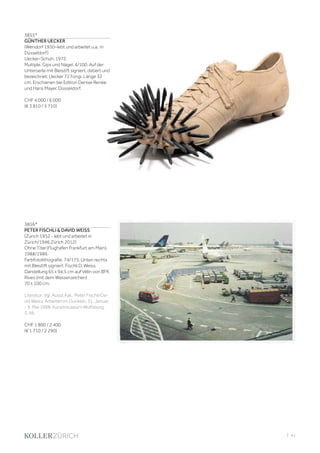 | 41
3855*
GÜNTHER UECKER
(Wendorf 1930–lebt und arbeitet u.a. in
Düsseldorf)
Uecker-Schuh. 1972.
Multiple. Gips und Nägel. 4/100. Auf der
Unterseite mit Bleistift signiert, datiert und
bezeichnet: Uecker 72 Fongi. Länge 32
cm. Erschienen bei Edition Denise Renée
und Hans Mayer, Düsseldorf.
CHF 4 000 / 6 000
(€ 3 810 / 5 710)
3856*
PETER FISCHLI  DAVID WEISS
(Zürich 1952 - lebt und arbeitet in
Zürich/1946 Zürich 2012)
Ohne Titel (Flughafen Frankfurt am Main).
1988/1989.
Farbfotolithografie. 74/175. Unten rechts
mit Bleistift signiert: Fischli D. Weiss.
Darstellung 65 x 94,5 cm auf Vélin von BFK
Rives (mit dem Wasserzeichen)
70 x 100 cm.
Literatur: Vgl. Ausst.Kat.: Peter Fischli/Da-
vid Weiss. Arbeiten im Dunkeln, 31. Januar
- 3. Mai 1998, Kunstmuseum Wolfsburg,
S. 46.
CHF 1 800 / 2 400
(€ 1 710 / 2 290)
 
