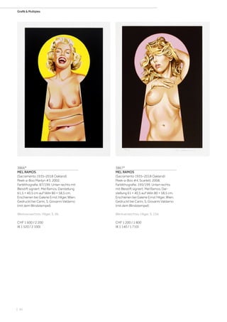 | 50
Grafik  MultiplesGrafik  Multiples
3866*
MEL RAMOS
(Sacramento 1935–2018 Oakland)
Peek-a-Boo Marilyn #3. 2002.
Farblithografie. 87/199. Unten rechts mit
Bleistift signiert: Mel Ramos. Darstellung
61,5 × 40,5 cm auf Vélin 80 × 58,5 cm.
Erschienen bei Galerie Ernst Hilger, Wien.
Gedruckt bei Carini, S. Giovanni Valdarno
(mit dem Blindstempel).
Werkverzeichnis: Hilger, S. 96.
CHF 1 600 / 2 200
(€ 1 520 / 2 100)
3867*
MEL RAMOS
(Sacramento 1935–2018 Oakland)
Peek-a-Boo #4, Scarlett. 2008.
Farblithografie. 195/199. Unten rechts
mit Bleistift signiert: Mel Ramos. Dar-
stellung 61 × 40,5 auf Vélin 80 × 58,5 cm.
Erschienen bei Galerie Ernst Hilger, Wien.
Gedruckt bei Carini, S. Giovanni Valdarno
(mit dem Blindstempel).
Werkverzeichnis: Hilger, S. 134.
CHF 1 200 / 1 800
(€ 1 140 / 1 710)
 