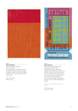 | 61
3884*
GÜNTHER FÖRG
(Füssen 1952–2013 Freiburg)
Ohne Titel. 2000.
Farbserigrafie. E.A, Künstlerexemplar aus-
serhalb der Auflage von 40. Unten rechts
mit Bleistift signiert und datiert: Förg 2000.
Darstellung 110 × 75 cm auf festem Vélin
120 × 85 cm.
CHF 1 000 / 1 600
(€ 950 / 1 520)
3885
ANDY WARHOL
(Pittsburgh 1928–1987 New York)
Lincoln Center Ticket. 1967.
Farbserigrafie. Aus der unsignierten
Auflage von 500. Blattmass 114,3 × 61 cm
auf Vélin. Erschienen bei List Art Posters
for Lincoln Center for the Performing Arts
(am Unterrand mit dem Copyright). Ge-
druckt bei Chiron Press, New York.
Poster zur gleichnamigen Originalgrafik,
erschienen in einer 200er Auflage bei Leo
Castelli.
Werkverzeichnis: Feldman/Schellmann,
Nr. II.19.
CHF 1 200 / 1 800
(€ 1 140 / 1 710)
 