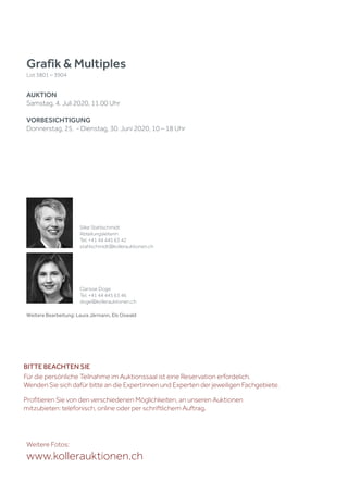 Weitere Bearbeitung: Laura Järmann, Els Oswald
Grafik & Multiples
Lot 3801 – 3904
AUKTION
Samstag, 4. Juli 2020, 11.00 Uhr
VORBESICHTIGUNG
Donnerstag, 25. - Dienstag, 30. Juni 2020, 10 – 18 Uhr
Weitere Fotos:
www.kollerauktionen.ch
Silke Stahlschmidt
Abteilungsleiterin
Tel. +41 44 445 63 42
stahlschmidt@kollerauktionen.ch
Clarisse Doge
Tel. +41 44 445 63 46
doge@kollerauktionen.ch
BITTE BEACHTEN SIE
Für die persönliche Teilnahme im Auktionssaal ist eine Reservation erfordelich.
Wenden Sie sich dafür bitte an die Expertinnen und Experten der jeweiligen Fachgebiete.
Profitieren Sie von den verschiedenen Möglichkeiten, an unseren Auktionen
mitzubieten: telefonisch, online oder per schriftlichem Auftrag.
 