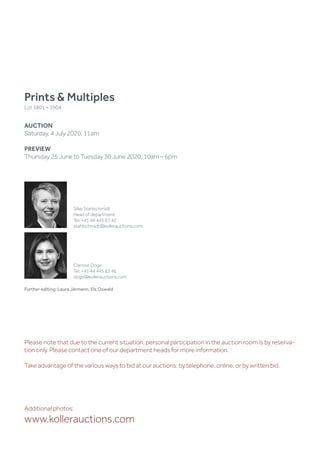 Further editing: Laura Järmann, Els Oswald
Prints  Multiples
Lot 3801 – 3904
AUCTION
Saturday, 4 July 2020, 11am
PREVIEW
Thursday 25 June to Tuesday 30 June 2020, 10am – 6pm
Additional photos:
www.kollerauctions.com
Silke Stahlschmidt
Head of department
Tel. +41 44 445 63 42
stahlschmidt@kollerauctions.com
Clarisse Doge
Tel. +41 44 445 63 46
doge@kollerauctions.com
Please note that due to the current situation, personal participation in the auction room is by reserva-
tion only. Please contact one of our department heads for more information.
Take advantage of the various ways to bid at our auctions: by telephone, online, or by written bid.
 
