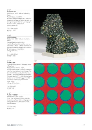 3755*
YAYOI KUSAMA
(Matsumoto 1929 - lebt und arbeitet in
Tokio)
Pumpkin (rot/weiss). 2013.
Multiple. Giessharz, bemalt. Aus einer un-
bekannten Auflage. Auf der Unterseite mit
dem gestempelten Namen und Copyright:
© Yayoi Kusama. Höhe 10 cm.
In Original-Karton.
CHF 1 000 / 1 500
(€ 930 / 1 390)
3756*
YAYOI KUSAMA
(Matsumoto 1929 - lebt und arbeitet in
Tokio)
Pumpkin (gelb/schwarz). 2013.
Multiple. Giessharz, bemalt. Aus einer un-
bekannten Auflage. Auf der Unterseite mit
dem gestempelten Namen und Copyright:
© Yayoi Kusama. Höhe 10 cm.
In Original-Karton.
CHF 1 000 / 1 500
(€ 930 / 1 390)
3757*
JEFF KOONS
(York/Pennsylvania 1955 - lives and works
in New York)
Puppy (Hecho a Mano). 1992.
Multiple. Harz, Plastik und getrocknete Blu-
men. Aus einer unbekannten Auflage. Auf
dem Sockel mit der gedruckten Signatur:
JEFF KOONS, sowie mit dem gedruckten
Titel und Jahr: PUPPY 1992 Hecho a Mano.
Erschienen bei TAMCB Guggenheim Bil-
bao Museo (mit Copyright Stempel).
Höhe 19 cm.
In Original-Plastikbox.
CHF 700 / 900
(€ 650 / 830)
3758*
PAOLO SCHEGGI
(Florenz 1940 - 1971 Rom)
Ohne Titel. Farbserigrafie. Aus einer un-
bekannten Auflage. Unten mittig signiert:
Scheggi. Blattmass 29,7 x 29,7 cm auf
dünnem Karton.
CHF 500 / 700
(€ 460 / 650)
3757
3758
| 105
 