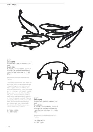 3759*
JULIAN OPIE
(London 1958 - lebt und arbeitet in Lon-
don)
Carp 1. 2015
Multiple. Pulverbeschichtetes Aluminium.
17/25. Auf der Rückseite mit der einge-
ritzten Signatur: Julian Opie. 87,5 x 88 x
0,4 cm.
Werkverzeichnis: www.julianopie.com/
Multiple.
„This series uses elements that define the
space they are in. In themselves they are
not particularly interesting, at least not
in the way that I have drawn them. The
interest comes from the space they define
and the movement they suggest, the way
they bend and animate the white of the
wall. I have also made films of some of
these subjects allowing the fish or boats
or sheep to create an endlessly changing
composition that essentially remains the
same, a narrative without beginning or
end.“ (Julian Opie: Alan Cristea Gallery,
Künstlerwebsite: http://www.julianopie.
com/#/text/catalogue/3823).
CHF 3 000 / 5 000
(€ 2 780 / 4 630)
3760*
JULIAN OPIE
(London 1958 - lebt und arbeitet in Lon-
don)
Sheep 2. 2015
Multiple. Pulverbeschichtetes Aluminium.
17/25. Auf der Rückseite mit der einge-
ritzten Signatur: Julian Opie. 45,9 x 86,8 x
0.4 cm.
Werkverzeichnis: www.julianopie.com/
Multiple.
CHF 4 000 / 6 000
(€ 3 700 / 5 560)
| 106
Grafik  Multiples
 